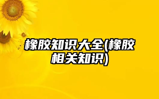 橡胶知识大全(橡胶相关知识)